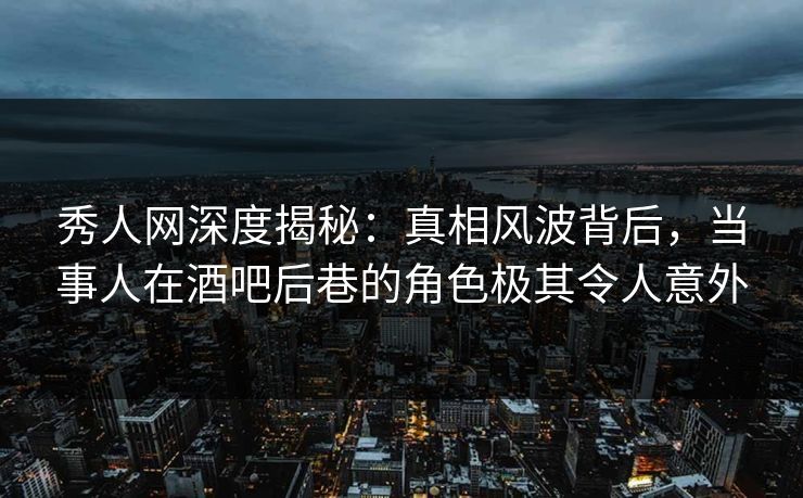 秀人网深度揭秘：真相风波背后，当事人在酒吧后巷的角色极其令人意外