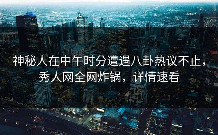 神秘人在中午时分遭遇八卦热议不止，秀人网全网炸锅，详情速看