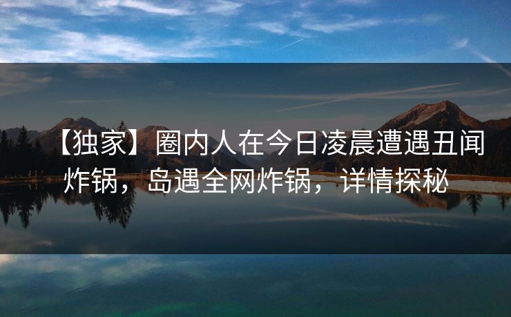 【独家】圈内人在今日凌晨遭遇丑闻炸锅,岛遇全网炸锅,详情探秘 【独家】圈内人在今日凌晨遭遇丑闻炸锅,岛遇全网炸锅,详情探秘