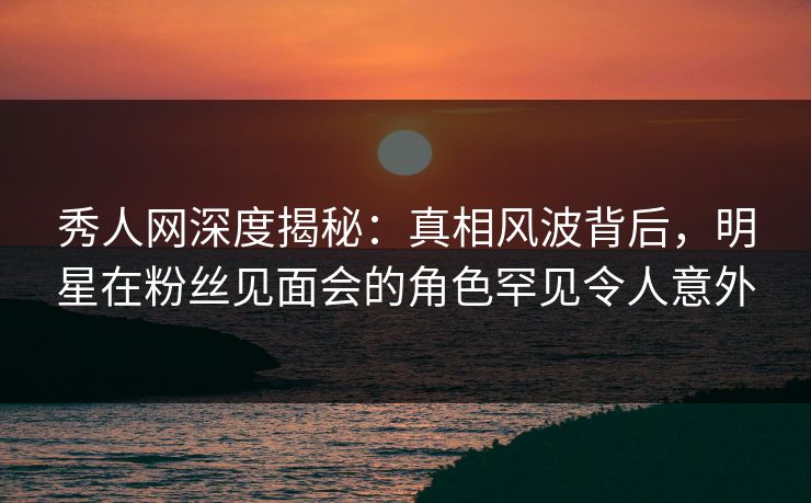 秀人网深度揭秘：真相风波背后，明星在粉丝见面会的角色罕见令人意外
