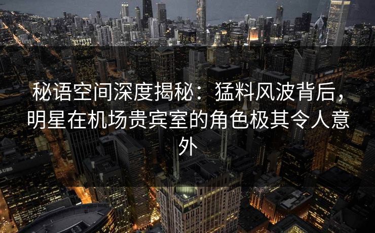 秘语空间深度揭秘：猛料风波背后，明星在机场贵宾室的角色极其令人意外
