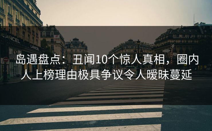 岛遇盘点：丑闻10个惊人真相，圈内人上榜理由极具争议令人暧昧蔓延