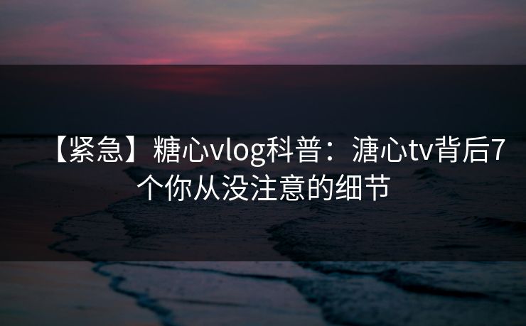 【紧急】糖心vlog科普：溏心tv背后7个你从没注意的细节