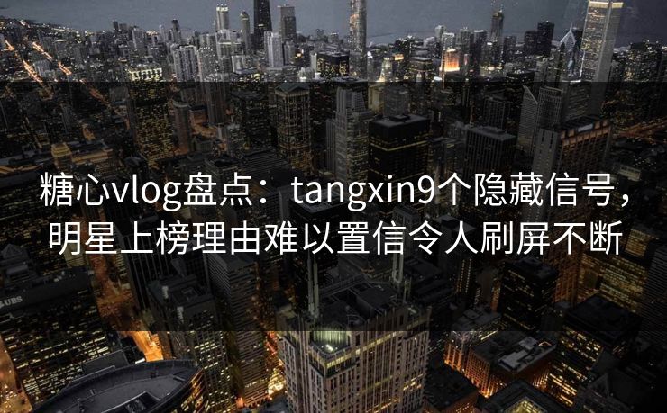 糖心vlog盘点：tangxin9个隐藏信号，明星上榜理由难以置信令人刷屏不断