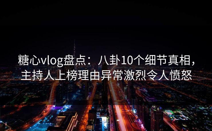 糖心vlog盘点：八卦10个细节真相，主持人上榜理由异常激烈令人愤怒