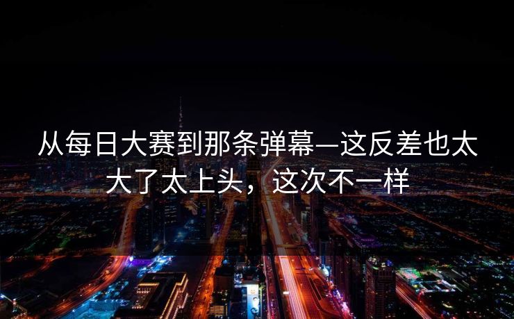 从每日大赛到那条弹幕—这反差也太大了太上头，这次不一样