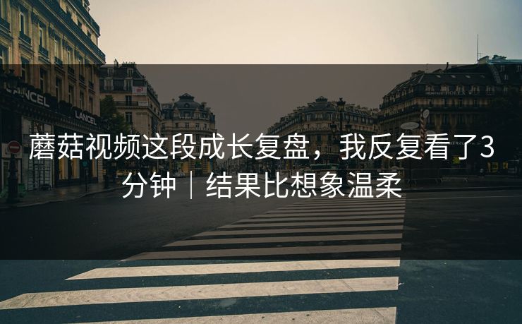 蘑菇视频这段成长复盘,我反复看了3分钟|结果比想象温柔 蘑菇视频这段成长复盘,我反复看了3分钟|结果比想象温柔